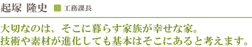工務課長 起塚隆史／大切なのは、そこに暮らす家族が幸せな家。技術や素材が進化しても基本はそこにあると考えます。