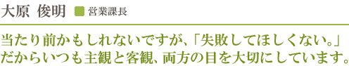 営業課長 大原俊明／当たり前かもしれないですが、「失敗してほしくない。」だからいつも主観と客観、両方の目を大切にしています。