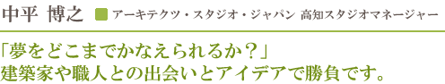 アーキテクツ・スタジオ・ジャパン高知スタジオマネージャー 中平博之／「夢をどこまでかなえられるか？」建築家や職人との出会いとアイデアで勝負です。