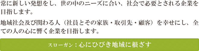 常に新しい発想をし、世の中のニーズに合い、社会で必要とされる企業を目指します。地域社会及び関わる人（社員とその家族・取引先・顧客）を幸せにし、全ての人の心に響く企業を目指します。 スローガン：心にひびき地域に根ざす